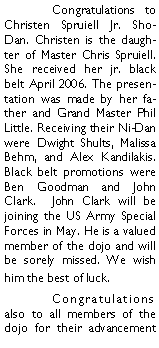 Text Box: 	Congratulations to Christen Spruiell Jr. Sho-Dan. Christen is the daughter of Master Chris Spruiell. She received her jr. black belt April 2006. The presentation was made by her father and Grand Master Phil Little. Receiving their Ni-Dan were Dwight Shults, Malissa  Behm, and Alex Kandilakis. Black belt promotions were Ben Goodman and John Clark.  John Clark will be joining the US Army Special Forces in May. He is a valued member of the dojo and will be sorely missed. We wish him the best of luck. 	Congratulations also to all members of the dojo for their advancement 