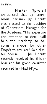 Text Box: in rank. 	Master Spruiell announced that by unanimous decision Jay Hocutt was elected to the position of Operations Manager for the Academy. His expertise and attention to detail will help the Academy to become a model for other Dojos to emulate Said Master Spruiell.   Jay Hocutt recently received his Shichi-Kyu and his grand daughter received her Hachi-Kyu. 		