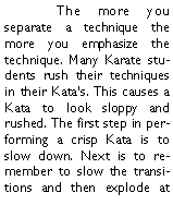 Text Box: 	The more you separate a technique the more you emphasize the technique. Many Karate students rush their techniques in their Katas. This causes a Kata to look sloppy and rushed. The first step in performing a crisp Kata is to slow down. Next is to remember to slow the transitions and then explode at 