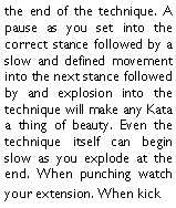 Text Box: the end of the technique. A pause as you set into the correct stance followed by a slow and defined movement into the next stance followed by and explosion into the technique will make any Kata a thing of beauty. Even the technique itself can begin slow as you explode at the end. When punching watch your extension. When kick