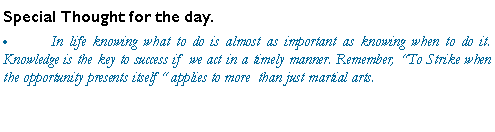 Text Box: Special Thought for the day.	In life knowing what to do is almost as important as knowing when to do it.  Knowledge is the key to success if  we act in a timely manner. Remember, To Strike when the opportunity presents itself  applies to more  than just martial arts.